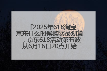 2025年618淘宝京东什么时候购买最划算，京东618活动第五波从6月16日20点开始最便宜优惠！