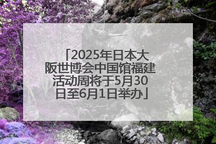 2025年日本大阪世博会中国馆福建活动周将于5月30日至6月1日举办