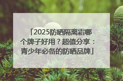 2025防晒隔离霜哪个牌子好用？超值分享：青少年必备的防晒品牌